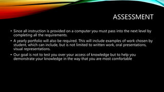 ASSESSMENT
• Since all instruction is provided on a computer you must pass into the next level by
completing all the requirements.
• A yearly portfolio will also be required. This will include examples of work chosen by
student, which can include, but is not limited to written work, oral presentations,
visual representations.
• Our goal is not to test you over your access of knowledge but to help you
demonstrate your knowledge in the way that you are most comfortable
 