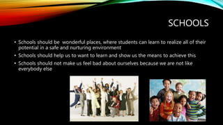 SCHOOLS
• Schools should be wonderful places, where students can learn to realize all of their
potential in a safe and nurturing environment
• Schools should help us to want to learn and show us the means to achieve this
• Schools should not make us feel bad about ourselves because we are not like
everybody else
 