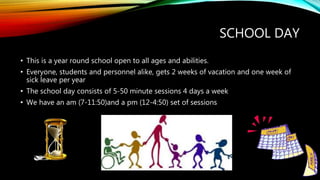 SCHOOL DAY
• This is a year round school open to all ages and abilities.
• Everyone, students and personnel alike, gets 2 weeks of vacation and one week of
sick leave per year
• The school day consists of 5-50 minute sessions 4 days a week
• We have an am (7-11:50)and a pm (12-4:50) set of sessions
 