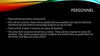 PERSONNEL
• There will be two forms of personnel
• One will be monitors, these will be people who are available not only for technical
questions but also there to encourage students to stay on task.
• There will be at least 3 monitors for every 20 students
• The other form of personnel will be a mentor. There will be a mentor for every 10
students. They will be assigned specific students and will be there to guide them for
the entire time they are at the school.
 