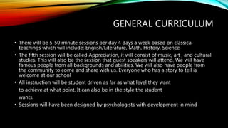 GENERAL CURRICULUM
• There will be 5-50 minute sessions per day 4 days a week based on classical
teachings which will include: English/Literature, Math, History, Science
• The fifth session will be called Appreciation, it will consist of music, art , and cultural
studies. This will also be the session that guest speakers will attend. We will have
famous people from all backgrounds and abilities. We will also have people from
the community to come and share with us. Everyone who has a story to tell is
welcome at our school
• All instruction will be student driven as far as what level they want
to achieve at what point. It can also be in the style the student
wants.
• Sessions will have been designed by psychologists with development in mind
 