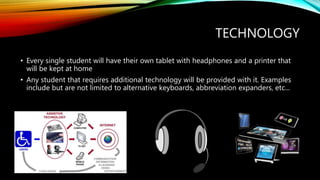 TECHNOLOGY
• Every single student will have their own tablet with headphones and a printer that
will be kept at home
• Any student that requires additional technology will be provided with it. Examples
include but are not limited to alternative keyboards, abbreviation expanders, etc...
 