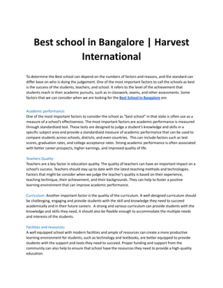 Best school in Bangalore | Harvest
International
To determine the Best school can depend on the numbers of factors and reasons, and the standard can
differ base on who is doing the judgement. One of the most important factors to call the schools as best
is the success of the students, teachers, and school. It refers to the level of the achievement that
students reach in their academic pursuits, such as in classwork, exams, and other assessments. Some
factors that we can consider when we are looking for the Best School in Bangalore are:
Academic performance:
One of the most important factors to consider the school as “best school” in that state is often use as a
measure of a school’s effectiveness. The most important factors are academic performance is measured
through standardized test. These tests are designed to judge a student’s knowledge and skills in a
specific subject area and provide a standardized measure of academic performance that can be used to
compare students across schools, districts, and even countries. This can include factors such as test
scores, graduation rates, and college acceptance rates. Strong academic performance is often associated
with better career prospects, higher earnings, and improved quality of life.
Teachers Quality:
Teachers are a key factor in education quality. The quality of teachers can have an important impact on a
school’s success. Teachers should stay up to date with the latest teaching methods and technologies.
Factors that might be consider when we judge the teacher’s quality is based on their experience,
teaching technique, their achievement, and their backgrounds. They can help to foster a positive
learning environment that can improve academic performance.
Curriculum: Another important factor is the quality of the curriculum. A well-designed curriculum should
be challenging, engaging and provide students with the skill and knowledge they need to succeed
academically and in their future careers. A strong and various curriculum can provide students with the
knowledge and skills they need, it should also be flexible enough to accommodate the multiple needs
and interests of the students.
Facilities and resources:
A well equipped school with modern facilities and ample of resources can create a more productive
learning environment for students, such as technology and textbooks, are better equipped to provide
students with the support and tools they need to succeed. Proper funding and support from the
community can also help to ensure that school have the resources they need to provide a high-quality
education.
 