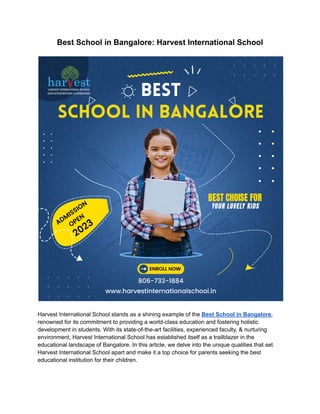Best School in Bangalore: Harvest International School
Harvest International School stands as a shining example of the Best School in Bangalore,
renowned for its commitment to providing a world-class education and fostering holistic
development in students. With its state-of-the-art facilities, experienced faculty, & nurturing
environment, Harvest International School has established itself as a trailblazer in the
educational landscape of Bangalore. In this article, we delve into the unique qualities that set
Harvest International School apart and make it a top choice for parents seeking the best
educational institution for their children.
 