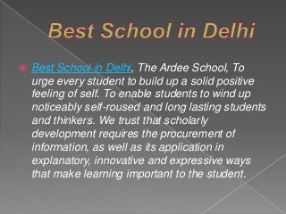  Best School in Delhi, The Ardee School, To
urge every student to build up a solid positive
feeling of self. To enable students to wind up
noticeably self-roused and long lasting students
and thinkers. We trust that scholarly
development requires the procurement of
information, as well as its application in
explanatory, innovative and expressive ways
that make learning important to the student.
 