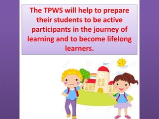 The TPWS will help to prepare
their students to be active
participants in the journey of
learning and to become lifelong
learners.
 