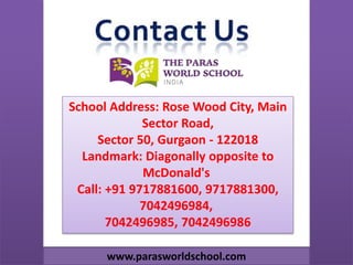 School Address: Rose Wood City, Main
Sector Road,
Sector 50, Gurgaon - 122018
Landmark: Diagonally opposite to
McDonald's
Call: +91 9717881600, 9717881300,
7042496984,
7042496985, 7042496986
www.parasworldschool.com
 
