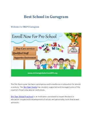 Best School in Gurugram
Welcome to SRGPS Gurugram
The Shri Ram name has been synonymous with excellence in education for almost
a century. The Shri Ram Family has created, supported and managed some of the
country’s finest educational institutions.
Shri Ram Global Preschool is an institution conceived to impart the best in
education coupled with development of values and personality traits that breed
achievers.
 