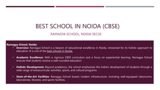 BEST SCHOOL IN NOIDA (CBSE)
RAMAGYA SCHOOL, NOIDA SEC50
Ramagya School, Noida:
• Overview: Ramagya School is a beacon of educational excellence in Noida, renowned for its holistic approach to
education. It is one of the best schools in Noida.
• Academic Excellence: With a rigorous CBSE curriculum and a focus on experiential learning, Ramagya School
ensures that students receive a well-rounded education.
• Holistic Development: Beyond academics, the school emphasizes the holistic development of students through a
wide range of extracurricular activities, sports, and cultural programs.
• State-of-the-Art Facilities: Ramagya School boasts modern infrastructure, including well-equipped classrooms,
laboratories, libraries, and sports facilities.
 
