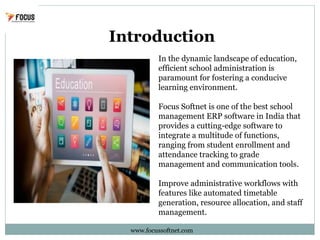 Introduction
www.focussoftnet.com
In the dynamic landscape of education,
efficient school administration is
paramount for fostering a conducive
learning environment.
Focus Softnet is one of the best school
management ERP software in India that
provides a cutting-edge software to
integrate a multitude of functions,
ranging from student enrollment and
attendance tracking to grade
management and communication tools.
Improve administrative workflows with
features like automated timetable
generation, resource allocation, and staff
management.
 