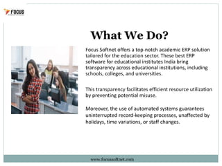 What We Do?
www.focussoftnet.com
Focus Softnet offers a top-notch academic ERP solution
tailored for the education sector. These best ERP
software for educational institutes India bring
transparency across educational institutions, including
schools, colleges, and universities.
This transparency facilitates efficient resource utilization
by preventing potential misuse.
Moreover, the use of automated systems guarantees
uninterrupted record-keeping processes, unaffected by
holidays, time variations, or staff changes.
 