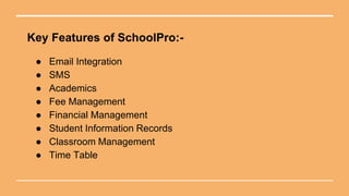 Key Features of SchoolPro:-
● Email Integration
● SMS
● Academics
● Fee Management
● Financial Management
● Student Information Records
● Classroom Management
● Time Table
 