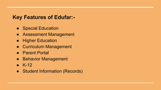 Key Features of Edufar:-
● Special Education
● Assessment Management
● Higher Education
● Curriculum Management
● Parent Portal
● Behavior Management
● K-12
● Student Information (Records)
 