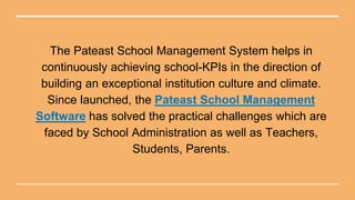 The Pateast School Management System helps in
continuously achieving school-KPIs in the direction of
building an exceptional institution culture and climate.
Since launched, the Pateast School Management
Software has solved the practical challenges which are
faced by School Administration as well as Teachers,
Students, Parents.
 