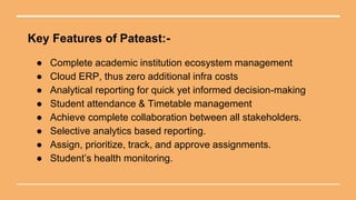 Key Features of Pateast:-
● Complete academic institution ecosystem management
● Cloud ERP, thus zero additional infra costs
● Analytical reporting for quick yet informed decision-making
● Student attendance & Timetable management
● Achieve complete collaboration between all stakeholders.
● Selective analytics based reporting.
● Assign, prioritize, track, and approve assignments.
● Student’s health monitoring.
 
