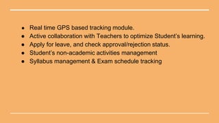 ● Real time GPS based tracking module.
● Active collaboration with Teachers to optimize Student’s learning.
● Apply for leave, and check approval/rejection status.
● Student’s non-academic activities management
● Syllabus management & Exam schedule tracking
 
