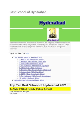 Best School of Hyderabad
Areawala recommended Best School of Hyderabad. We are giving best school option for
your children after details analysis from your nearby area. These Ranks for Public School
based on trusted reviews, complaints, satisfaction, trust, fee structure and general
excellence.
Top10 List View - TOC hide
 Top Ten Best School of Hyderabad 2021
o 1. AMS P Obul Reddy Public School
o 2. Bharatiya Vidya Bhavan, Jubilee Hills
o 3. Hindu Public School, Bala Nagar
o 4. The Hyderabad Public School, Begumpet
o 5. Jubilee High School Hyderabad
o 6. Bharatiya Vidya Bhavan’s Public School bhel
o 7. Musheerabad Public High School
o 8. DDMS P.Obul Reddy Public School
o 9. The Hyderabad Public School, Ramanthapur
o 10. Jubilee Hills Public School
 Admission Help in Hyderabad Based School
Top Ten Best School of Hyderabad 2021
1. AMS P Obul Reddy Public School
I will recommend. Yes | No
Like Dislike
 