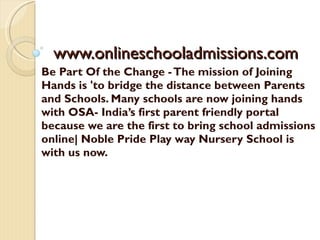 www.onlineschooladmissions.com Be Part Of the Change - The mission of Joining Hands is 'to bridge the distance between Parents and Schools. Many schools are now joining hands with OSA- India’s first parent friendly portal because we are the first to bring school admissions online| Noble Pride Play way Nursery School is with us now. 