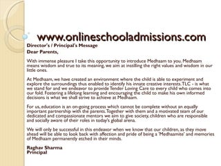 www.onlineschooladmissions.com Director's / Principal's Message  Dear Parents, With immense pleasure I take this opportunity to introduce Medhaam to you. Medhaam means wisdom and true to its meaning, we aim at instilling the right values and wisdom in our little ones. At Medhaam, we have created an environment where the child is able to experiment and explore the surroundings thus enabled to identify his innate creative interests. TLC - is what we stand for and we endeavor to provide Tender Loving Care to every child who comes into our fold. Fostering a lifelong learning and encouraging the child to make his own informed decisions is what we shall strive to achieve at Medhaam.  For us, education is an on-going process which cannot be complete without an equally important partnership with the parents. Together with them and a motivated team of our dedicated and compassionate mentors we aim to give society, children who are responsible and socially aware of their roles in today's global arena.  We will only be successful in this endeavor when we know that our children, as they move ahead will be able to look back with affection and pride of being a 'Medhaamite' and memories of Medhaam permanently etched in their minds. Raghav Sharma Principal 