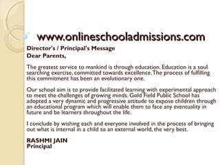 www.onlineschooladmissions.com Director's / Principal's Message  Dear Parents, The greatest service to mankind is through education. Education is a soul searching exercise, committed towards excellence. The process of fulfilling this commitment has been an evolutionary one. Our school aim is to provide facilitated learning with experimental approach to meet the challenges of growing minds. Gold Field Public School has adopted a very dynamic and progressive attitude to expose children through an educational program which will enable them to face any eventuality in future and be learners throughout the life. I conclude by wishing each and everyone involved in the process of bringing out what is internal in a child to an external world, the very best. RASHMI JAIN Principal 