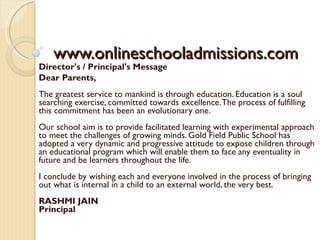 www.onlineschooladmissions.com Director's / Principal's Message  Dear Parents, The greatest service to mankind is through education. Education is a soul searching exercise, committed towards excellence. The process of fulfilling this commitment has been an evolutionary one. Our school aim is to provide facilitated learning with experimental approach to meet the challenges of growing minds. Gold Field Public School has adopted a very dynamic and progressive attitude to expose children through an educational program which will enable them to face any eventuality in future and be learners throughout the life. I conclude by wishing each and everyone involved in the process of bringing out what is internal in a child to an external world, the very best. RASHMI JAIN Principal 