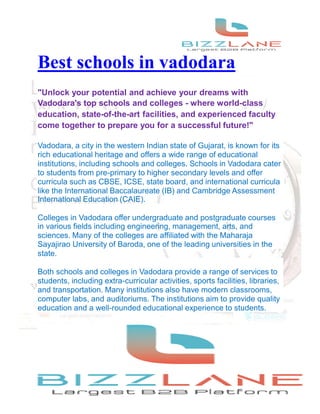 Best schools in vadodara
"Unlock your potential and achieve your dreams with
Vadodara's top schools and colleges - where world-class
education, state-of-the-art facilities, and experienced faculty
come together to prepare you for a successful future!"
Vadodara, a city in the western Indian state of Gujarat, is known for its
rich educational heritage and offers a wide range of educational
institutions, including schools and colleges. Schools in Vadodara cater
to students from pre-primary to higher secondary levels and offer
curricula such as CBSE, ICSE, state board, and international curricula
like the International Baccalaureate (IB) and Cambridge Assessment
International Education (CAIE).
Colleges in Vadodara offer undergraduate and postgraduate courses
in various fields including engineering, management, arts, and
sciences. Many of the colleges are affiliated with the Maharaja
Sayajirao University of Baroda, one of the leading universities in the
state.
Both schools and colleges in Vadodara provide a range of services to
students, including extra-curricular activities, sports facilities, libraries,
and transportation. Many institutions also have modern classrooms,
computer labs, and auditoriums. The institutions aim to provide quality
education and a well-rounded educational experience to students.
 