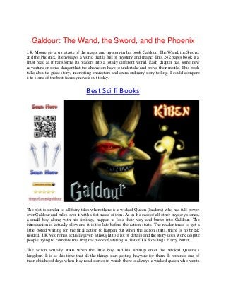 Galdour: The Wand, the Sword, and the Phoenix
J.K. Moore gives us a taste of the magic and mystery in his book Galdour: The Wand, the Sword,
and the Phoenix. It envisages a world that is full of mystery and magic. This 242 pages book is a
must read as it transforms its readers into a totally different world. Each chapter has some new
adventure or some danger that the characters have to undertake and prove their mettle. This book
talks about a great story, interesting characters and extra ordinary story telling. I could compare
it to some of the best fantasy novels out today.
Best Sci fi Books
The plot is similar to all fairy tales where there is a wicked Queen (Isadora) who has full power
over Galdour and rules over it with a fist made of iron. As in the case of all other mystery stories,
a small boy along with his siblings, happen to lose their way and bump into Galdour. The
introduction is actually slow and it is too late before the action starts. The reader tends to get a
little bored waiting for the final action to happen but when the action starts, there is no break
needed. J.K.Moore has actually given a thought to a lot of details and the story does work despite
people trying to compare this magical piece of writing to that of J.K.Rowling's Harry Potter.
The action actually starts when the little boy and his siblings enter the wicked Queens’s
kingdom. It is at this time that all the things start getting haywire for them. It reminds one of
their childhood days when they read stories in which there is always a wicked queen who wants
 