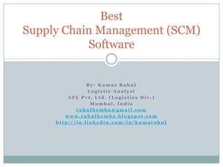 By: Kumar Rahul Logistic Analyst AFL Pvt. Ltd. (Logistics Div.) Mumbai, India rahulbemba@gmail.com www.rahulbemba.blogspot.com http://in.linkedin.com/in/kumarahul Best Supply Chain Management (SCM)Software 