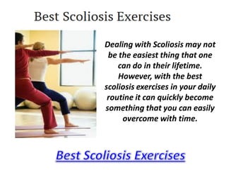 Dealing with Scoliosis may not
 be the easiest thing that one
    can do in their lifetime.
    However, with the best
scoliosis exercises in your daily
 routine it can quickly become
something that you can easily
     overcome with time.
 