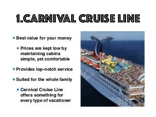 1.Carnival Cruise Line
★ Best value for your money
★ Prices are kept low by
maintaining cabins
simple, yet comfortable
★ Provides top-notch service
★ Suited for the whole family
★ Carnival Cruise Line
offers something for
every type of vacationer
 