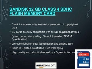 SANDISK 32 GB CLASS 4 SDHC
FLASH MEMORY CARD

• Cards include security feature for protection of copyrighted
  data
• SD cards are fully compatible with all SD-compliant devices
• Speed performance rating: Class 4 (based on SD 2.0
  Specification)
• Writeable label for easy identification and organization
• Ships in Certified Frustration-Free Packaging
• High quality and reliability backed by a 5-year limited warranty
 