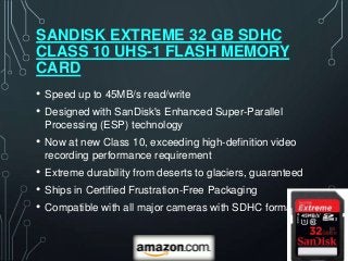 SANDISK EXTREME 32 GB SDHC
CLASS 10 UHS-1 FLASH MEMORY
CARD
•   Speed up to 45MB/s read/write
•   Designed with SanDisk's Enhanced Super-Parallel
    Processing (ESP) technology
•   Now at new Class 10, exceeding high-definition video
    recording performance requirement
•   Extreme durability from deserts to glaciers, guaranteed
•   Ships in Certified Frustration-Free Packaging
•   Compatible with all major cameras with SDHC format
 