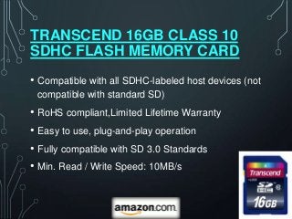TRANSCEND 16GB CLASS 10
SDHC FLASH MEMORY CARD
• Compatible with all SDHC-labeled host devices (not
 compatible with standard SD)
• RoHS compliant,Limited Lifetime Warranty
• Easy to use, plug-and-play operation
• Fully compatible with SD 3.0 Standards
• Min. Read / Write Speed: 10MB/s
 