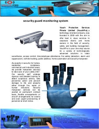 security guard monitoring system
Vouch Protection Services
Private Limited (VouchPro), a
technology oriented company, was
founded in 2009 with the aim to
offer best in class services to
corporate clients and home
owners in the field of security,
safety and building management.
VouchPro is your one stop source
for a variety of technologically
advanced solutions in video
surveillance, access control, time/employee attendance, fire safety (detection, alarm and
suppression), vehicle tracking, public address, home automation and security manpower.
As experts in security for homes,
residential complexes,
commercial and industrial areas,
we provide manpower services
to take care of your safety 24x7.
Our security staff undergo
rigorous and detailed training to
detect suspicious activity, take
preventive action and prevent
damage to life and property
either through fire, water or
human intrusions. Security
manpower services can be
availed on permanent contract
basis, flexible arrangements or
one-off arrangements for events
and even urgent provisioning of
personnel at short notice.
 