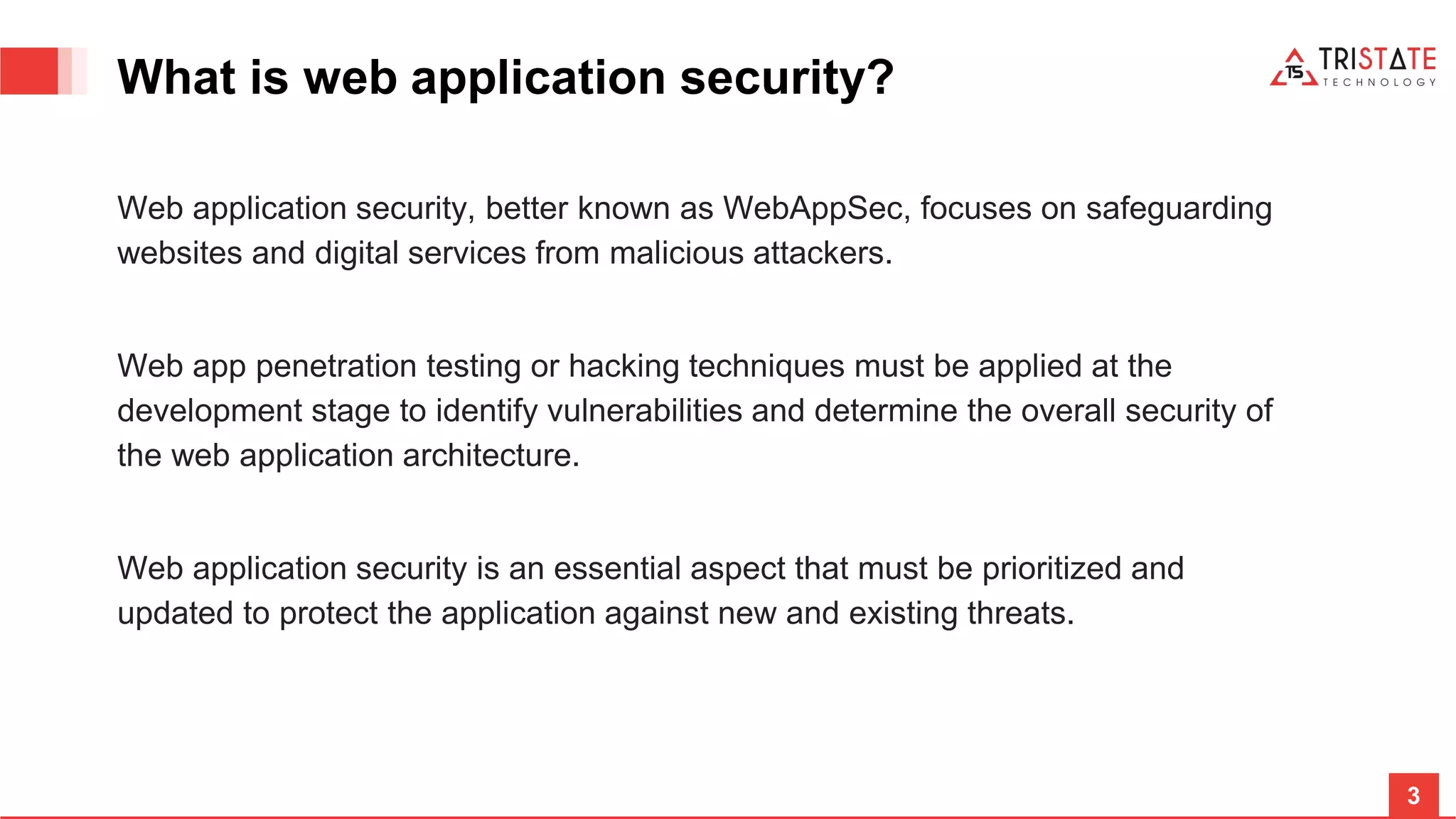 3 What is web application security? Web application security, better known as WebAppSec, focuses on safeguarding websites and digital services from malicious attackers. Web app penetration testing or hacking techniques must be applied at the development stage to identify vulnerabilities and determine the overall security of the web application architecture. Web application security is an essential aspect that must be prioritized and updated to protect the application against new and existing threats. 