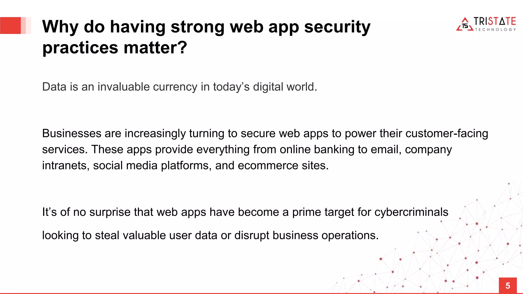 Why do having strong web app security practices matter? Data is an invaluable currency in today’s digital world. Businesses are increasingly turning to secure web apps to power their customer-facing services. These apps provide everything from online banking to email, company intranets, social media platforms, and ecommerce sites. It’s of no surprise that web apps have become a prime target for cybercriminals looking to steal valuable user data or disrupt business operations. 5 