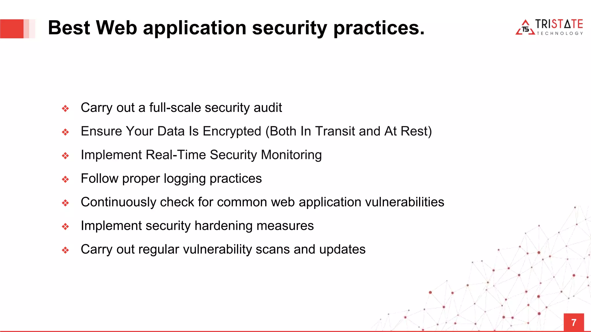 Best Web application security practices. ❖ Carry out a full-scale security audit ❖ Ensure Your Data Is Encrypted (Both In Transit and At Rest) ❖ Implement Real-Time Security Monitoring ❖ Follow proper logging practices ❖ Continuously check for common web application vulnerabilities ❖ Implement security hardening measures ❖ Carry out regular vulnerability scans and updates 7 
