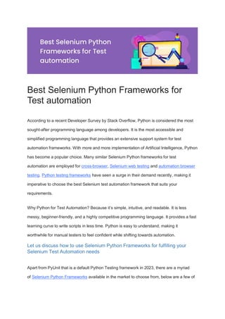 Best Selenium Python Frameworks for
Test automation
According to a recent Developer Survey by Stack Overflow, Python is considered the most
sought-after programming language among developers. It is the most accessible and
simplified programming language that provides an extensive support system for test
automation frameworks. With more and more implementation of Artificial Intelligence, Python
has become a popular choice. Many similar Selenium Python frameworks for test
automation are employed for cross-browser, Selenium web testing and automation browser
testing. Python testing frameworks have seen a surge in their demand recently, making it
imperative to choose the best Selenium test automation framework that suits your
requirements.
Why Python for Test Automation? Because it’s simple, intuitive, and readable. It is less
messy, beginner-friendly, and a highly competitive programming language. It provides a fast
learning curve to write scripts in less time. Python is easy to understand, making it
worthwhile for manual testers to feel confident while shifting towards automation.
Let us discuss how to use Selenium Python Frameworks for fulfilling your
Selenium Test Automation needs
Apart from PyUnit that is a default Python Testing framework in 2023, there are a myriad
of Selenium Python Frameworks available in the market to choose from, below are a few of
 