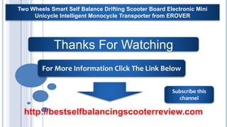00
Thanks For Watching
For More Information Click The Link Below
Subscribe this
channel
Two Wheels Smart Self Balance Drifting Scooter Board Electronic Mini
Unicycle Intelligent Monocycle Transporter from EROVER
http://bestselfbalancingscooterreview.com
 