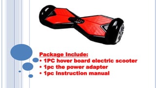 Package Include:
• 1PC hover board electric scooter
• 1pc the power adapter
• 1pc Instruction manual
 