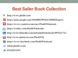 Best Seller Book Collection 
http://www.plodit.com 
https://plus.google.com/104400039936413000020/posts 
https://www.youtube.com/user/PloditWholesale 
https://twitter.com/PloditWholesale 
http://www.linkedin.com/pub/ploditwholesale/89/9a3/7a3 
http://www.pinterest.com/PloditUK 
https://www.facebook.com/PloditWholesale 
info@plodit.co.uk 
01162511433 
 