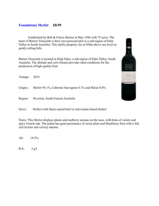 Foundstone Merlot           £8.99


        Established by Bob & Cherie Berton in May 1996 with 75 acres. The
heart of Berton Vineyards is their own personal plot in a sub-region of Eden
Valley in South Australia. This idyllic property sits at 450m above sea level on
gently rolling hills


Berton Vineyards is located in High Eden, a sub-region of Eden Valley, South
Australia. The altitude and cool climate provides ideal conditions for the
production of high quality fruit.


Vintage:    2010


Grapes:     Merlot 95.1%, Cabernet Sauvignon 4.1% and Shiraz 0.8%


Region:      Riverina, South Eastern Australia


Serve:      Perfect with flame seared beef or rich tomato based dishes!


Notes: This Merlot displays plums and mulberry aromas on the nose, with hints of violets and
spicy French oak. The palate has great persistence of sweet plum and blackberry fruit with a full,
rich texture and velvety tannins.


Alc        14.5%,


R/S:       3 g/l
 