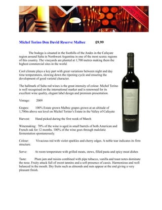 Michel Torino Don David Reserve Malbec                      £9.99

         The bodega is situated in the foothills of the Andes in the Cafayate
region around Salta in Northwest Argentina in one of the most scenic regions
of this country. The vineyards are planted at 1,700 metres making them the
highest commercial sites in the world.

Cool climate plays a key part with great variations between night and day
time temperatures, slowing down the ripening cycle and ensuring the
development of good varietal character.

The hallmark of Salta red wines is the great intensity of colour. Michel Torino
is well recognised on the international market and is renowned for its
excellent wine quality, elegant label design and premium presentation.

Vintage:     2009

Grapes:    100% Estate grown Malbec grapes grown at an altitude of
1,700m above sea level on Michel Torino’s Estate in the Valley of Cafayate

Harvest:     Hand picked during the first week of March

Winemaking: 70% of the wine is aged in small barrels of both American and
French oak for 12 months. 100% of the wine goes through malolatic
fermentation spontaneously.

Colour:      Vivacious red with violet sparkles and cherry edges. A noble tear indicates its firm
structure.

Serve:       At room temperature with grilled meats, stews, filled pasta and spicy meat dishes

Taste:       Plum jam and raisins combined with pipe tobacco, vanilla and toast notes dominate
the nose. Fruity attack full of sweet tannins and a soft presence of cassis. Harmonious and well
balanced in the mouth. Dry fruits such as almonds and nuts appear at the end giving a very
pleasant finish.
 