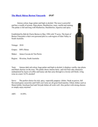The Black Shiraz Berton Vineyards                £9.87


       Intense colour, huge palate and high in alcohol. The nose is powerful
and has a wealth of aromas. Ripe plums, blackberries, toast, vanilla and nutmeg.
The palate is full and long with blueberries, blackberries, liquorice and spice.


Established by Bob & Cherie Berton in May 1996 with 75 acres. The heart of
Berton Vineyards is their own personal plot in a sub-region of Eden Valley in
South Australia.


Vintage: 2010

Grapes: 100% Shiraz

Maker:    James Ceccato & Tim Perrin

Region:   Riverina, South Australia



Taste:    Intense dark red colour, huge palate and high in alcohol, it displays vanilla, ripe plums
and black cherries on the nose. The palate shows intense berry and rich fruit cake characters
underpinned by layers of coffee and toasty oak that carry through to a lovely soft finish. A big
wine at a mere 14.5% alcohol!


Serve: The perfect choice for rich, spicy -especially peppery- dishes. Steak au poivre, full
flavoured game casseroles and Chilli con Carne are all great food matches. Ethnic dishes such as
Shami kebab, Szechuan beef and Teriyaki dishes all work well. Also perfect with strong cheeses
or simply enjoy anytime!


ABV:       14.50%
 