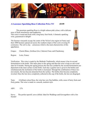 A Laurance Sparkling Rose Collection Prive NV                        £9.99

       This premium sparkling Rose is a bright salmon pink colour, with a delicate
nose of fresh strawberries and raspberries.
This wine is round and fresh with a long berry fruit finish. A fantastic sparkling
wine, guaranteed to delight!

The Saumur vineyards occupy the centre of the Val de Loire region in France and
their 2000 hectares spread out across the southern slopes of the Loire covering 93
communes. The soil is clay – calcareous which is the main characteristic of this
appellation.

Grapes:    Chenin Blanc, Grolleau Gris, Cabernet Franc and Chardonnay

Region:     Loire, France


Vinification: This wine is made by the Methode Traditonelle, which means it has its second
fermentation in the bottle. This takes place in the spring and then the wine is kept on oak wood
slats for 9 months. During the ageing process the fine lees yielded by the second fermentation are
deposited on the inner surface on the bottle. Each day a quarter turn is given to the bottles and
simultaneously the inclination of the bottle is increased. Through the combination of these two
movements, the lees become detached from the surface. The bottles then become completely
inverted. Once the lees have completely collected in the cap of the bottle, the lees are disgorged.


Taste:      A brilliant colour Rose, the wine has very fine bubbles, with a nose of berry fruits and
fruity palate. The wine is made in a smooth, medium style.


ABV:        12%


Serve: The perfect aperitif, serve chilled. Ideal for Weddings and Get-togethers with a few
friends!
 
