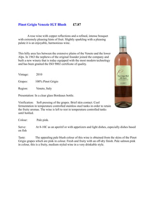 Pinot Grigio Venezie IGT Blush                £7.87


        A rose wine with copper reflections and a refined, intense bouquet
with extremely pleasing hints of fruit. Slightly sparkling with a pleasing
palate it is an enjoyable, harmonious wine.


This hilly area lies between the extensive plains of the Veneto and the lower
Alps. In 1963 the nephews of the original founder joined the company and
built a new winery that is today equipped with the most modern technology
and has been granted the ISO 9002 certificate of quality.


Vintage:       2010

Grapes:       100% Pinot Grigio

Region:        Veneto, Italy

Presentation: In a clear glass Bordeaux bottle.

Vinification: Soft pressing of the grapes. Brief skin contact. Cool
fermentation in temperature controlled stainless steel tanks in order to retain
the fruity aromas. The wine is left to rest in temperature controlled tanks
until bottled.

Colour:        Pale pink.

Serve:        At 8-10C as an aperitif or with appetizers and light dishes, especially dishes based
on fish

Taste:         The appealing pale blush colour of this wine is obtained from the skins of the Pinot
Grigio grapes which are pink in colour. Fresh and fruity with an off-dry finish. Pale salmon pink
in colour, this is a fruity, medium styled wine in a very drinkable style.
 