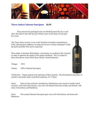 Tierra Antica Cabernet Sauvignon              £6.99


       These attractively packaged wines are blended especially for us and
show the kind of style that has put Chilean wines on the map over the past
few years.


The Tierra Antica winery is now at the forefront of modern winemaking in
Chile, placing great emphasis on using non-invasive winery techniques so that
the purest possible fruit can be expressed.


Wine maker, Constanza Schwarderer, concentrates on working in the vineyard
in order to optimise the quality of the grapes produced. This is evident in
these fruit-driven wines which show intense varietal character.


Vintage:    2010

Variety:    100% Cabernet Sauvignon


Vinification: Grapes picked at the optimum of their maturity. The fermentation took place in
stainless steel tanks under controlled conditions, for 15 days.


Notes:       Notes of ripe red fruits; strawberries, blackberries and a touch of vanilla. Good
structure, with wild sweet tannins, very soft, well balanced between acidity and alcohol, with
notes of strawberry and blackberry.


Serve:     This young Cabernet Sauvignon goes very well with cheeses, red meats and
Barbecues.
 