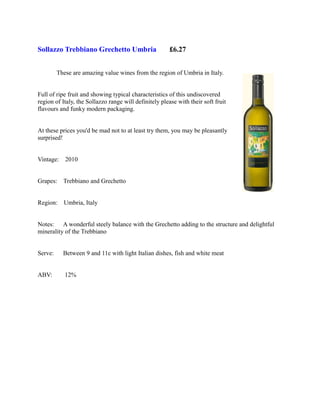 Sollazzo Trebbiano Grechetto Umbria                     £6.27


         These are amazing value wines from the region of Umbria in Italy.


Full of ripe fruit and showing typical characteristics of this undiscovered
region of Italy, the Sollazzo range will definitely please with their soft fruit
flavours and funky modern packaging.


At these prices you'd be mad not to at least try them, you may be pleasantly
surprised!


Vintage:    2010


Grapes: Trebbiano and Grechetto


Region:    Umbria, Italy


Notes: A wonderful steely balance with the Grechetto adding to the structure and delightful
minerality of the Trebbiano


Serve:     Between 9 and 11c with light Italian dishes, fish and white meat


ABV:        12%
 