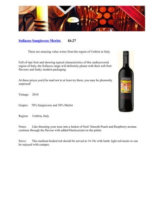 Sollazzo Sangiovese Merlot                £6.27

        These are amazing value wines from the region of Umbria in Italy.


Full of ripe fruit and showing typical characteristics of this undiscovered
region of Italy, the Sollazzo range will definitely please with their soft fruit
flavours and funky modern packaging.


At these prices you'd be mad not to at least try them, you may be pleasently
surprised!


Vintage:   2010


Grapes:    70% Sangiovese and 30% Merlot


Region:    Umbria, Italy


Notes:     Like thrusting your nose into a basket of fruit! Smooth Peach and Raspberry aromas
continue through the flavour with added blackcurrant on the palate.


Serve:    This medium bodied red should be served at 14-18c with lamb, light red meats or can
be enjoyed with canapes.
 