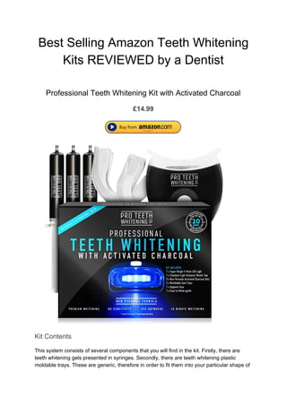 Best Selling Amazon Teeth Whitening
Kits REVIEWED by a Dentist
Professional Teeth Whitening Kit with Activated Charcoal
£14.99
Kit Contents
This system consists of several components that you will find in the kit. Firstly, there are
teeth whitening gels presented in syringes. Secondly, there are teeth whitening plastic
moldable trays. These are generic, therefore in order to fit them into your particular shape of
 